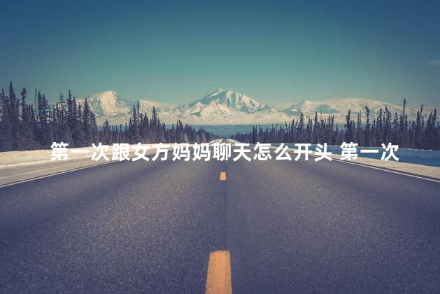 第一次跟女方妈妈聊天怎么开头 第一次跟女方家长见面怎么聊天